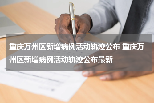 重庆万州区新增病例活动轨迹公布 重庆万州区新增病例活动轨迹公布最新