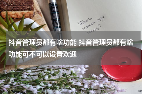 抖音管理员都有啥功能 抖音管理员都有啥功能可不可以设置欢迎