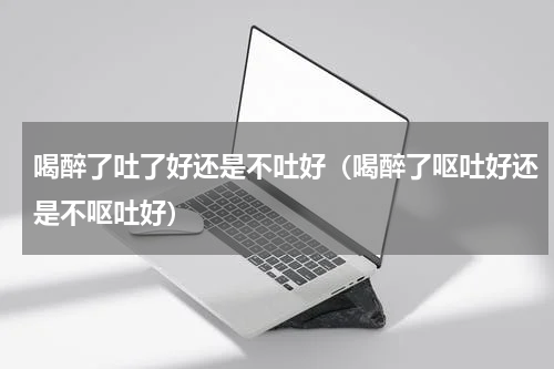 喝醉了吐了好还是不吐好（喝醉了呕吐好还是不呕吐好）