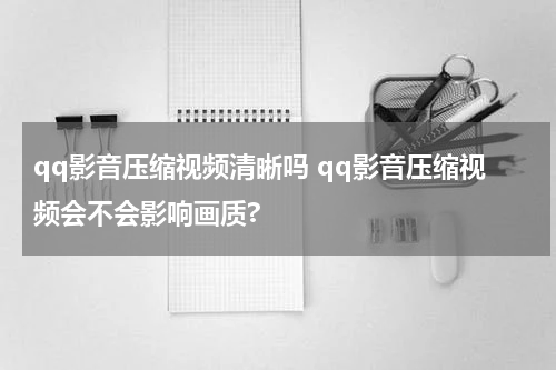 qq影音压缩视频清晰吗 qq影音压缩视频会不会影响画质?