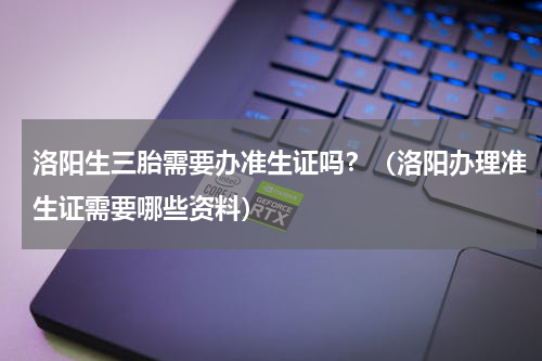 洛阳生三胎需要办准生证吗？（洛阳办理准生证需要哪些资料）