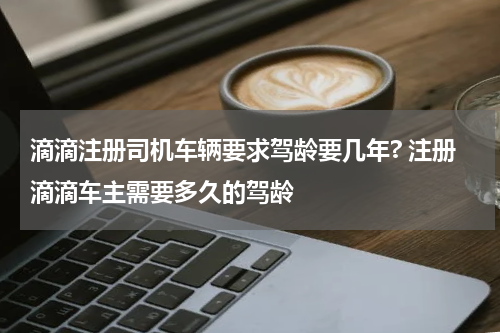 滴滴注册司机车辆要求驾龄要几年? 注册滴滴车主需要多久的驾龄