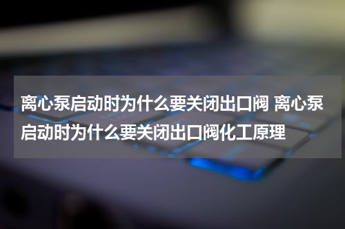 离心泵启动时为什么要关闭出口阀 离心泵启动时为什么要关闭出口阀化工原理