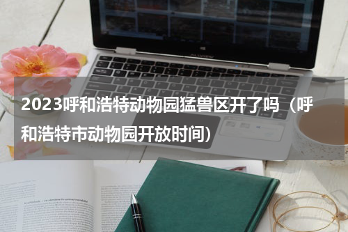 2023呼和浩特动物园猛兽区开了吗（呼和浩特市动物园开放时间）