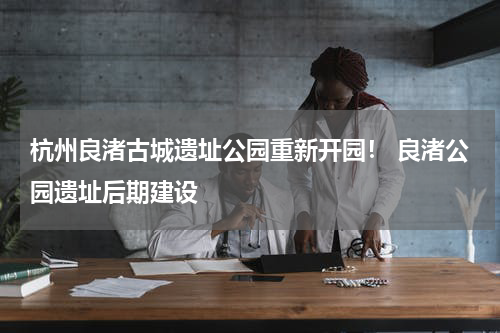 杭州良渚古城遗址公园重新开园！ 良渚公园遗址后期建设