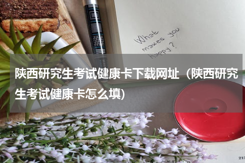 陕西研究生考试健康卡下载网址（陕西研究生考试健康卡怎么填）