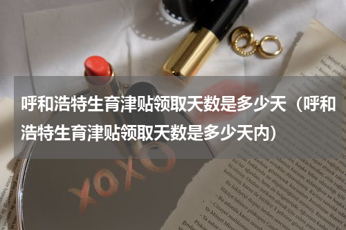 呼和浩特生育津贴领取天数是多少天（呼和浩特生育津贴领取天数是多少天内）