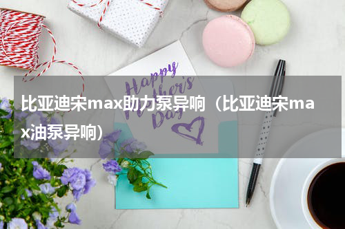 比亚迪宋max助力泵异响（比亚迪宋max油泵异响）