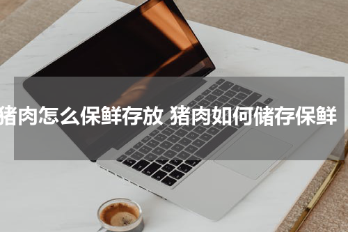 猪肉怎么保鲜存放 猪肉如何储存保鲜