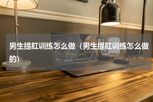 男生提肛训练怎么做（男生提肛训练怎么做的）