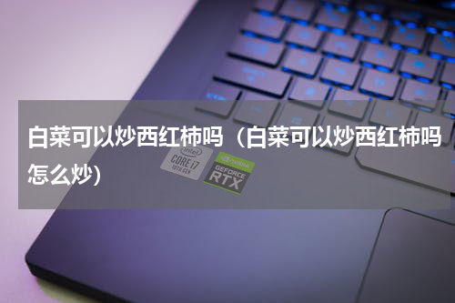 白菜可以炒西红柿吗（白菜可以炒西红柿吗怎么炒）