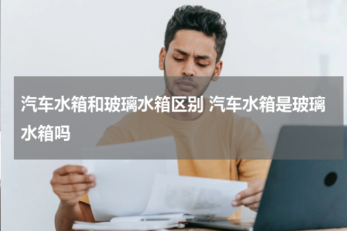 汽车水箱和玻璃水箱区别 汽车水箱是玻璃水箱吗