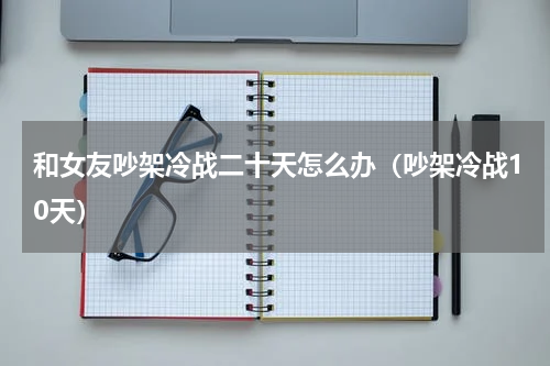 和女友吵架冷战二十天怎么办（吵架冷战10天）