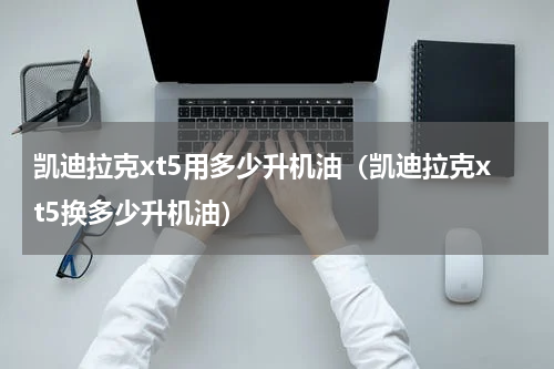 凯迪拉克xt5用多少升机油（凯迪拉克xt5换多少升机油）