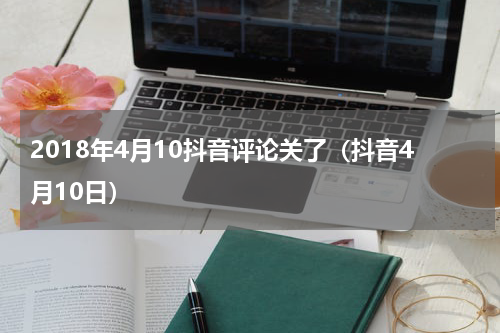 2018年4月10抖音评论关了（抖音4月10日）