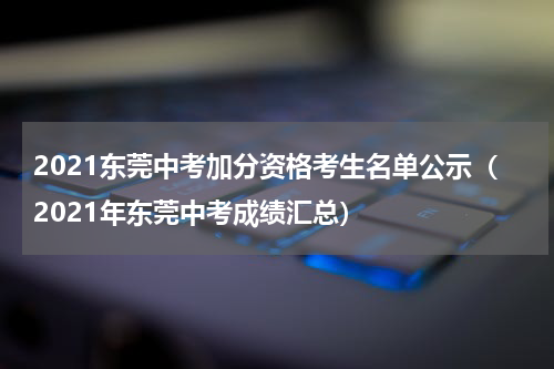 2021东莞中考加分资格考生名单公示（2021年东莞中考成绩汇总）