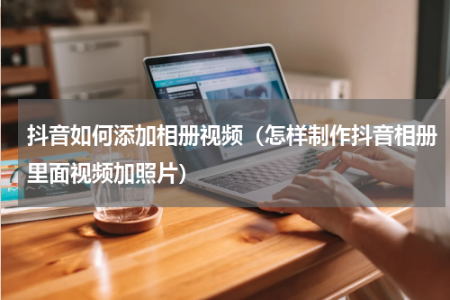 抖音如何添加相册视频（怎样制作抖音相册里面视频加照片）