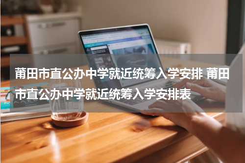 莆田市直公办中学就近统筹入学安排 莆田市直公办中学就近统筹入学安排表