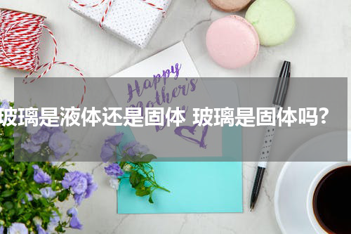 玻璃是液体还是固体 玻璃是固体吗?