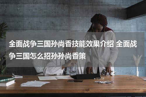 全面战争三国孙尚香技能效果介绍 全面战争三国怎么招孙孙尚香策
