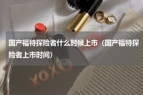 国产福特探险者什么时候上市（国产福特探险者上市时间）
