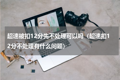 超速被扣12分先不处理可以吗（超速扣12分不处理有什么问题）