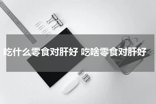 吃什么零食对肝好 吃啥零食对肝好