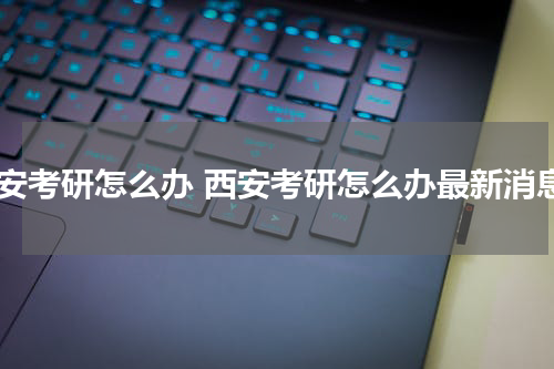 西安考研怎么办 西安考研怎么办最新消息