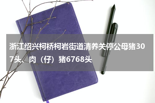 浙江绍兴柯桥柯岩街道清养关停公母猪307头、肉（仔）猪6768头