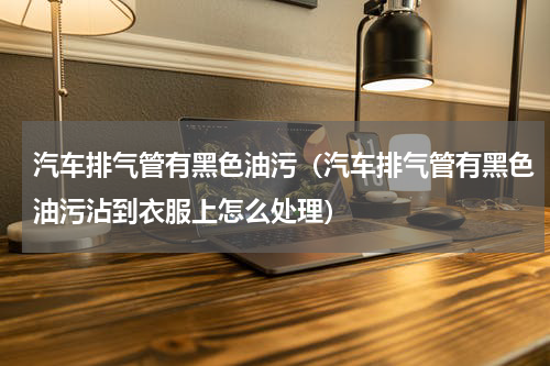汽车排气管有黑色油污（汽车排气管有黑色油污沾到衣服上怎么处理）