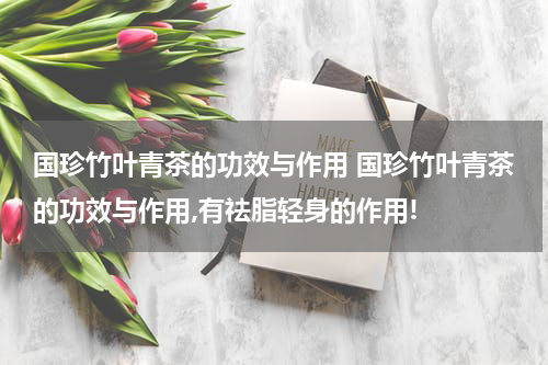 国珍竹叶青茶的功效与作用 国珍竹叶青茶的功效与作用,有祛脂轻身的作用!