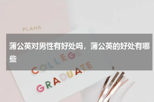 蒲公英对男性有好处吗，蒲公英的好处有哪些