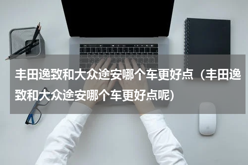 丰田逸致和大众途安哪个车更好点（丰田逸致和大众途安哪个车更好点呢）