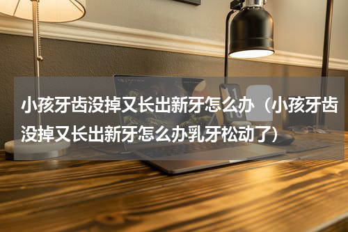 小孩牙齿没掉又长出新牙怎么办（小孩牙齿没掉又长出新牙怎么办乳牙松动了）