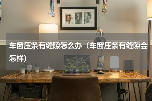 车窗压条有缝隙怎么办（车窗压条有缝隙会怎样）