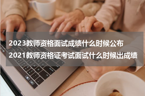 2023教师资格面试成绩什么时候公布 2021教师资格证考试面试什么时候出成绩
