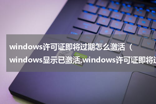 windows许可证即将过期怎么激活（windows显示已激活,windows许可证即将过期怎么办）