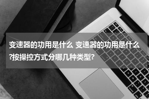变速器的功用是什么 变速器的功用是什么?按操控方式分哪几种类型?