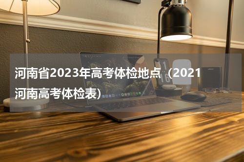 河南省2023年高考体检地点（2021河南高考体检表）