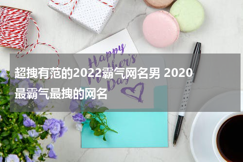超拽有范的2022霸气网名男 2020最霸气最拽的网名
