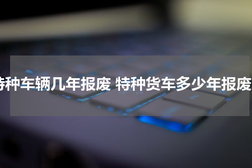 特种车辆几年报废 特种货车多少年报废