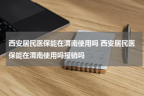 西安居民医保能在渭南使用吗 西安居民医保能在渭南使用吗报销吗