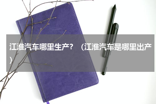 江淮汽车哪里生产？（江淮汽车是哪里出产）