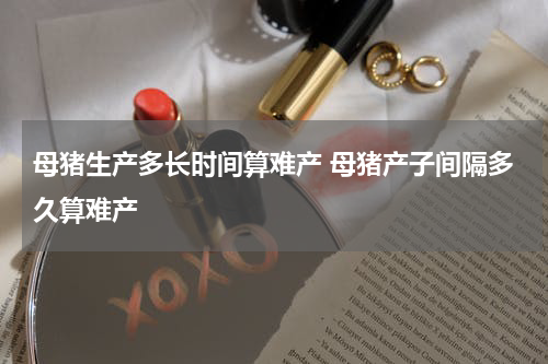 母猪生产多长时间算难产 母猪产子间隔多久算难产