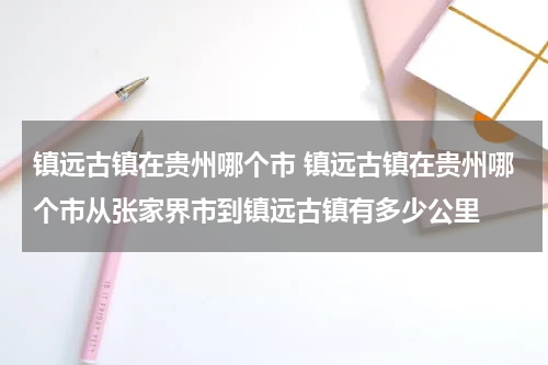 镇远古镇在贵州哪个市 镇远古镇在贵州哪个市从张家界市到镇远古镇有多少公里