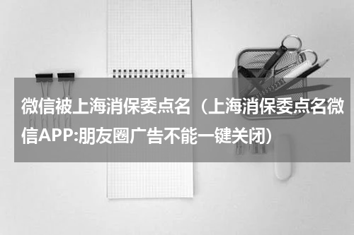 微信被上海消保委点名（上海消保委点名微信APP:朋友圈广告不能一键关闭）