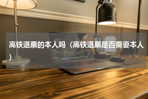 高铁退票的本人吗（高铁退票是否需要本人）