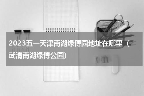 2023五一天津南湖绿博园地址在哪里（武清南湖绿博公园）