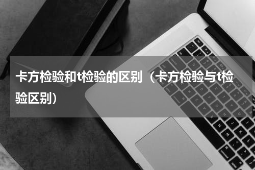 卡方检验和t检验的区别（卡方检验与t检验区别）