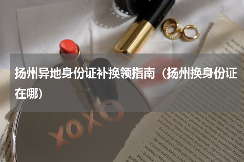 扬州异地身份证补换领指南（扬州换身份证在哪）